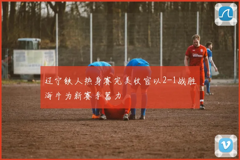 辽宁铁人热身赛完美收官以2-1战胜海牛为新赛季蓄力