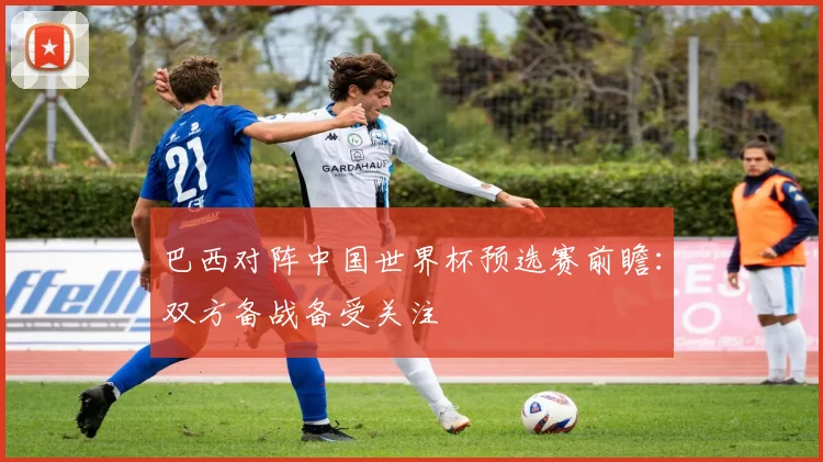 巴西对阵中国世界杯预选赛前瞻：双方备战备受关注