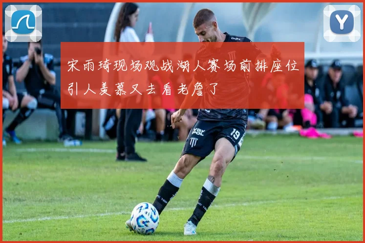 宋雨琦现场观战湖人赛场前排座位引人羡慕又去看老詹了