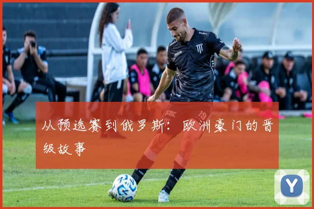 从预选赛到俄罗斯：欧洲豪门的晋级故事